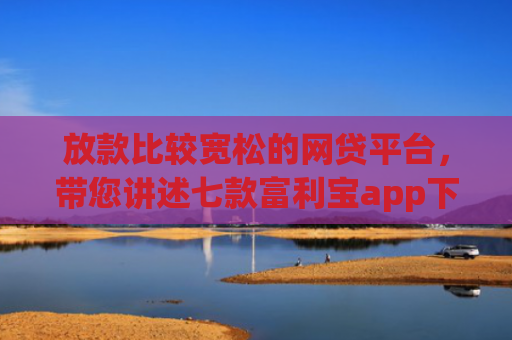 放款比较宽松的网贷平台，带您讲述七款富利宝app下款口子