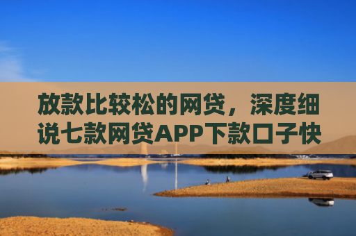放款比较松的网贷，深度细说七款网贷APP下款口子快