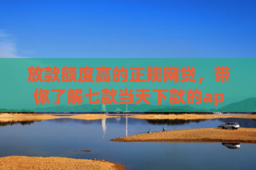 放款额度高的正规网贷，带你了解七款当天下款的app口子