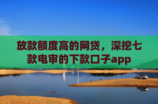放款额度高的网贷，深挖七款电审的下款口子app