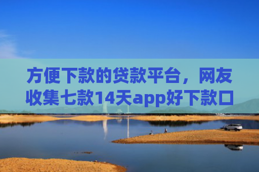 方便下款的贷款平台，网友收集七款14天app好下款口子