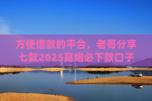 方便借款的平台，老哥分享七款2025高炮必下款口子app