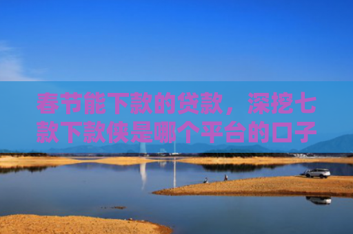春节能下款的贷款，深挖七款下款侠是哪个平台的口子