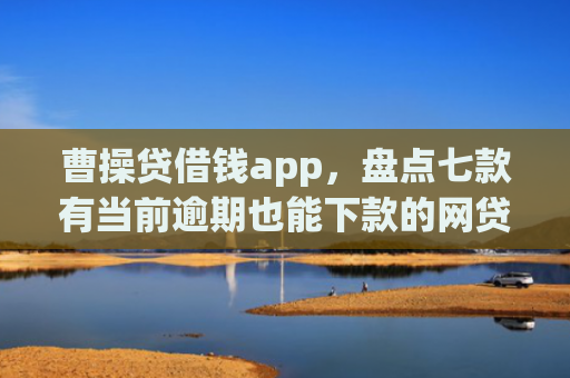 曹操贷借钱app，盘点七款有当前逾期也能下款的网贷口子