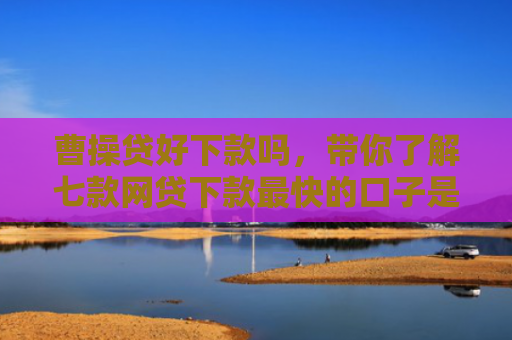 曹操贷好下款吗，带你了解七款网贷下款最快的口子是真的吗吗
