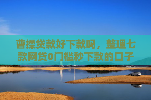 曹操贷款好下款吗，整理七款网贷0门槛秒下款的口子