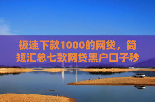 极速下款1000的网贷，简短汇总七款网贷黑户口子秒下款了