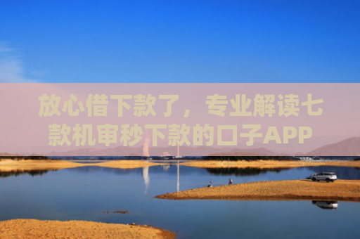 放心借下款了，专业解读七款机审秒下款的口子APP
