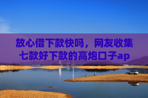 放心借下款快吗，网友收集七款好下款的高炮口子app