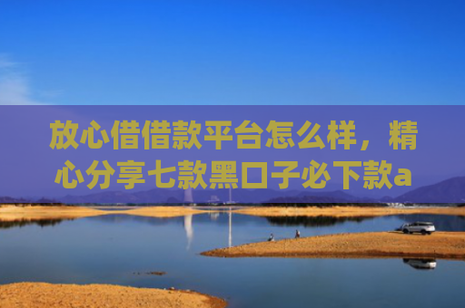 放心借借款平台怎么样，精心分享七款黑口子必下款app苹果下载