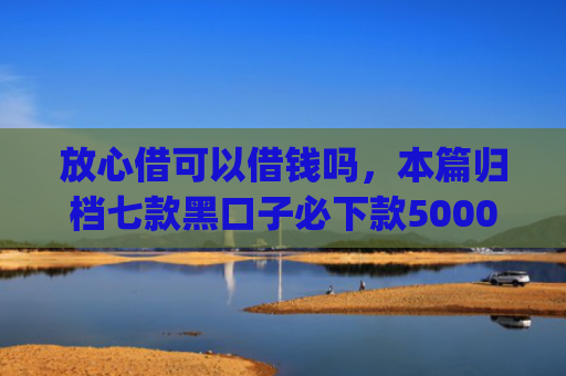 放心借可以借钱吗，本篇归档七款黑口子必下款5000app