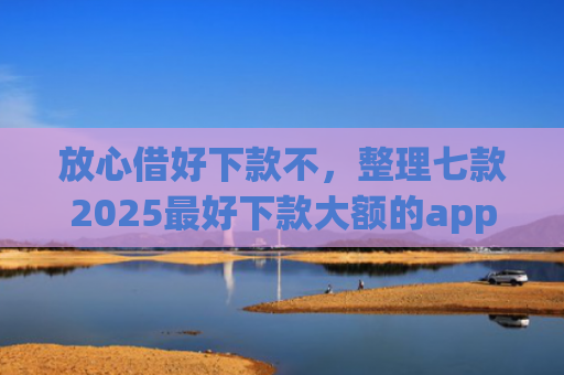 放心借好下款不，整理七款2025最好下款大额的app口子