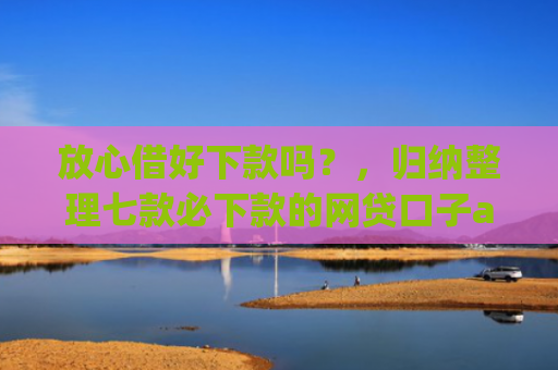 放心借好下款吗？，归纳整理七款必下款的网贷口子app