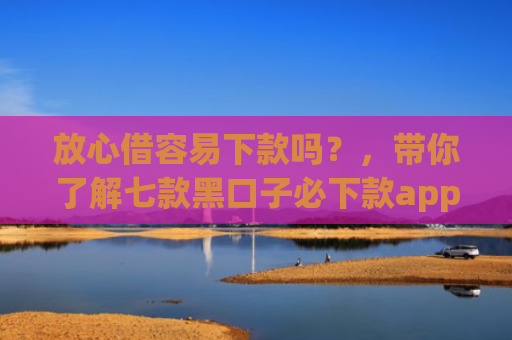 放心借容易下款吗？，带你了解七款黑口子必下款app2025