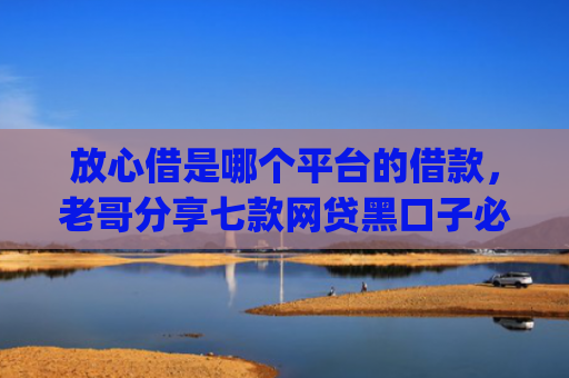 放心借是哪个平台的借款，老哥分享七款网贷黑口子必下款app