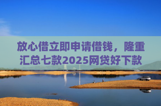 放心借立即申请借钱，隆重汇总七款2025网贷好下款的口子app