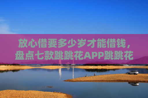 放心借要多少岁才能借钱，盘点七款跳跳花APP跳跳花下款口子