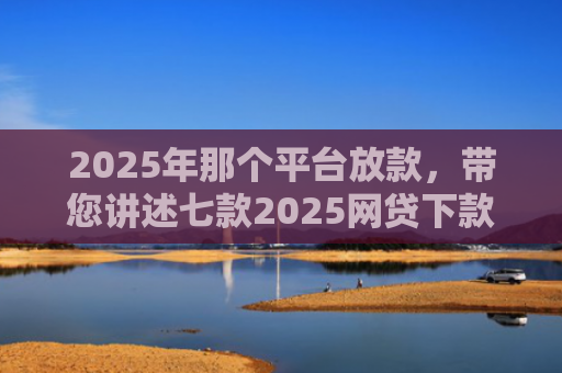 2025年那个平台放款，带您讲述七款2025网贷下款口子图