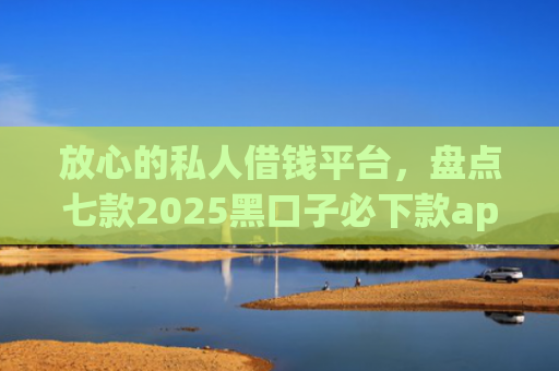 放心的私人借钱平台，盘点七款2025黑口子必下款app苹果