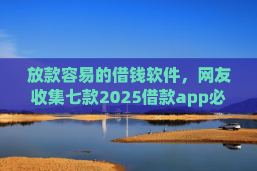 放款容易的借钱软件，网友收集七款2025借款app必下款口子