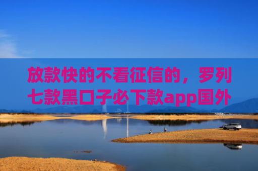 放款快的不看征信的，罗列七款黑口子必下款app国外