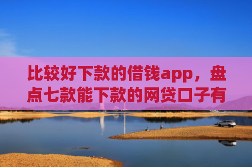 比较好下款的借钱app，盘点七款能下款的网贷口子有哪些