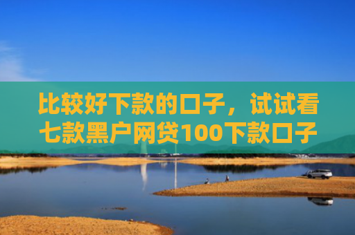 比较好下款的口子，试试看七款黑户网贷100下款口子