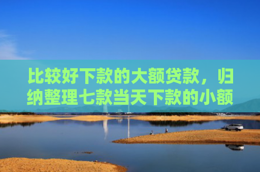 比较好下款的大额贷款，归纳整理七款当天下款的小额网贷口子