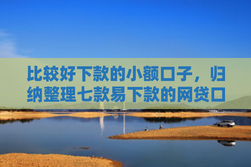 比较好下款的小额口子，归纳整理七款易下款的网贷口子有哪些