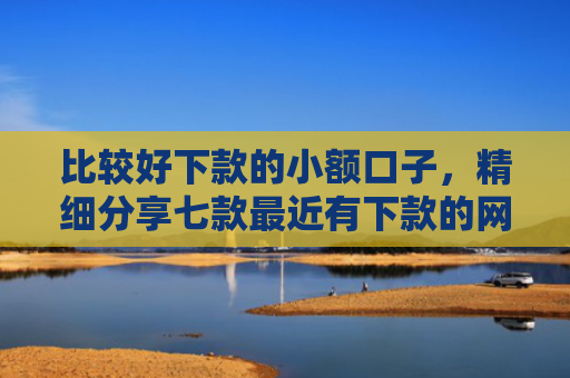 比较好下款的小额口子，精细分享七款最近有下款的网贷口子吗