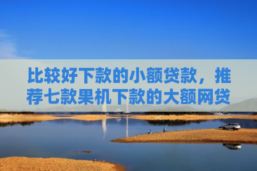 比较好下款的小额贷款，推荐七款果机下款的大额网贷口子