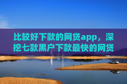 比较好下款的网贷app，深挖七款黑户下款最快的网贷口子