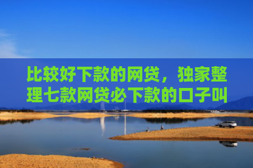 比较好下款的网贷，独家整理七款网贷必下款的口子叫什么