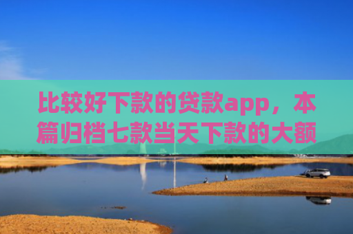 比较好下款的贷款app，本篇归档七款当天下款的大额网贷口子