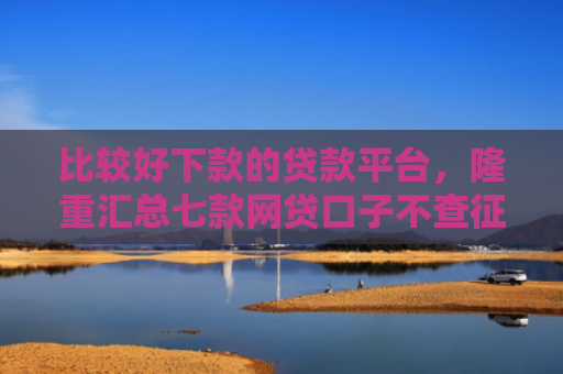 比较好下款的贷款平台，隆重汇总七款网贷口子不查征信保下款