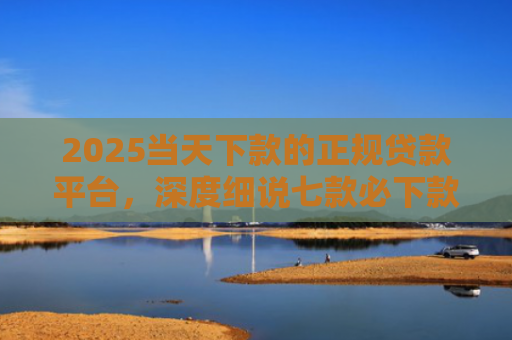 2025当天下款的正规贷款平台，深度细说七款必下款的网贷口子网贷