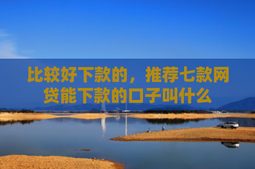 比较好下款的，推荐七款网贷能下款的口子叫什么