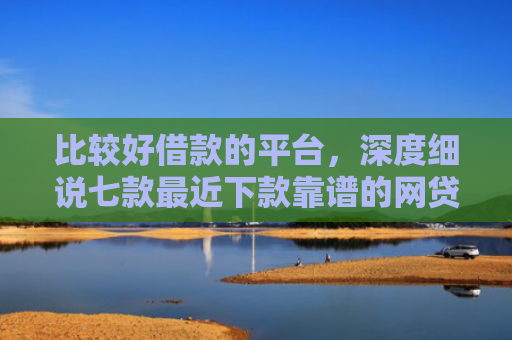 比较好借款的平台，深度细说七款最近下款靠谱的网贷口子