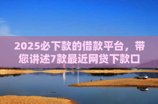 2025必下款的借款平台，带您讲述7款最近网贷下款口子