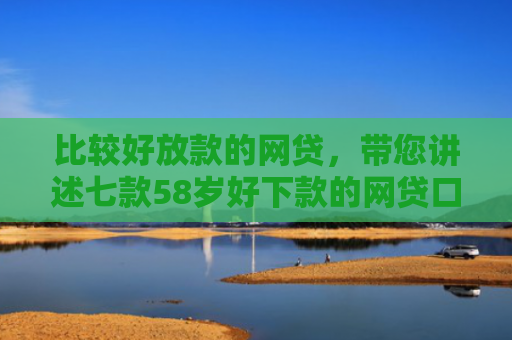 比较好放款的网贷，带您讲述七款58岁好下款的网贷口子