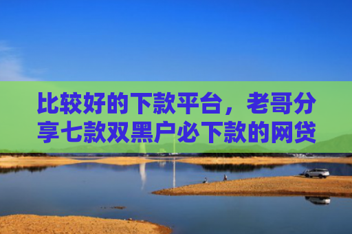 比较好的下款平台，老哥分享七款双黑户必下款的网贷口子