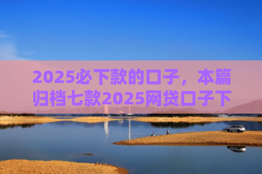 2025必下款的口子，本篇归档七款2025网贷口子下款