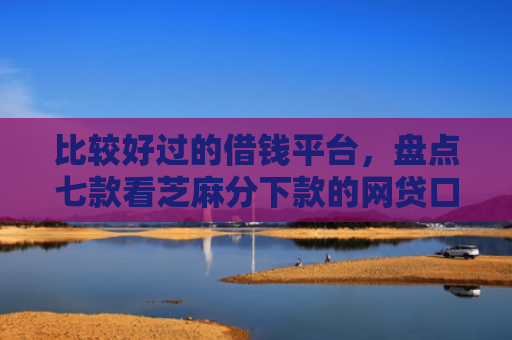 比较好过的借钱平台，盘点七款看芝麻分下款的网贷口子