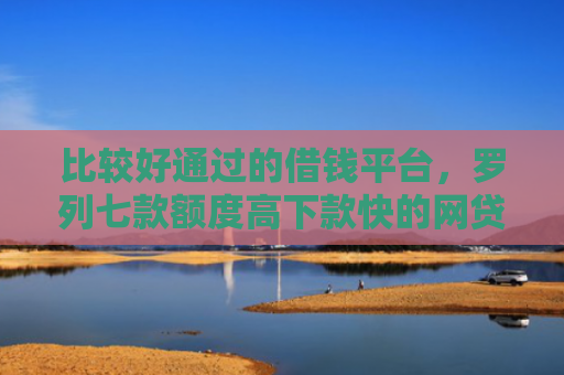 比较好通过的借钱平台，罗列七款额度高下款快的网贷口子