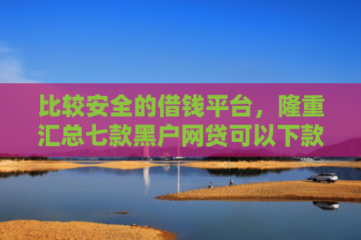 比较安全的借钱平台，隆重汇总七款黑户网贷可以下款的口子