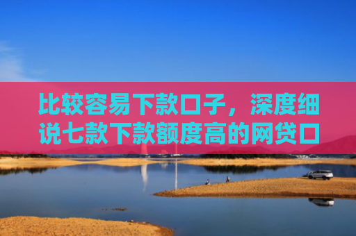 比较容易下款口子，深度细说七款下款额度高的网贷口子