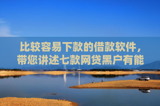 比较容易下款的借款软件，带您讲述七款网贷黑户有能下款的口子