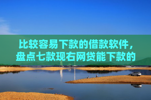 比较容易下款的借款软件，盘点七款现右网贷能下款的口子