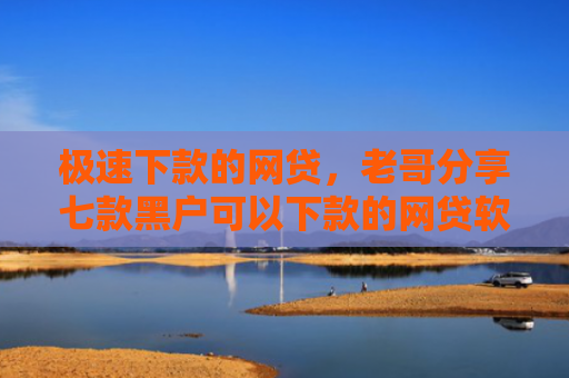 极速下款的网贷，老哥分享七款黑户可以下款的网贷软件
