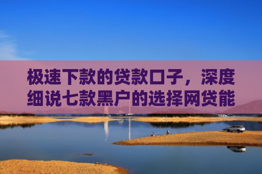 极速下款的贷款口子，深度细说七款黑户的选择网贷能下款吗
